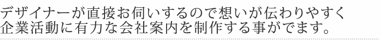 デザイナーが直接お伺いするので想いが伝わりやすく企業活動に有力な会社案内を制作する事がでます。